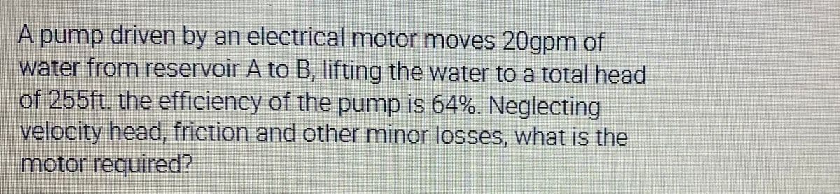 A pump driven by an electrical motor moves 20gpm of
water from reservoir A to B, lifting the water to a total head
of 255ft. the efficiency of the pump is 64%. Neglecting
velocity head, friction and other minor losses, what is the
motor required?
