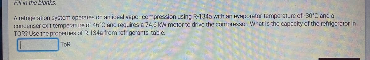 Fill in the blanks:
A refrigeration system operates on an ideal vapor compression using R-134a with an evaporator temperature of -30°C and a
condenser exit temperature of 46°C and requires a 74.6 kW motor to drive the compressor. What is the capacity of the refrigerator in
TOR? Use the properties of R-134a from refrigerants' table.
ToR
