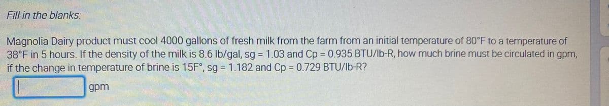 Fill in the blanks:
Magnolia Dairy product must cool 4000 gallons of fresh milk from the farm from an initial temperature of 80°F to a temperature of
38°F in 5 hours. If the density of the milk is 8.6 lb/gal, sg 1.03 and Cp = 0.935 BTU/lb-R, how much brine must be circulated in gpm,
if the change in temperature of brine is 15F°, sg = 1.182 and Cp = 0.729 BTU/lb-R?
%3D
gpm
