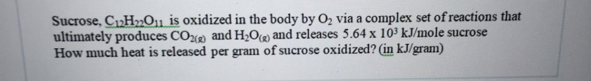 Sucrose, C12H2011 is oxidized in the body by O2 via a complex set of reactions that
ultimately produces CO( and H2O(2) and releases 5.64 x 103 kJ/mole sucrose
How much heat is released per gram of sucrose oxidized? (in kJ/gram)
