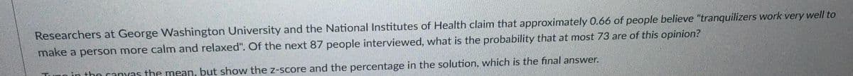 Researchers at George Washington University and the National Institutes of Health claim that approximately 0.66 of people believe "tranquilizers work very well to
make a person more calm and relaxed". Of the next 87 people interviewed, what is the probability that at most 73 are of this opinion?
Tunn in the canyas the mean, but show the z-score and the percentage in the solution, which is the final answer.
