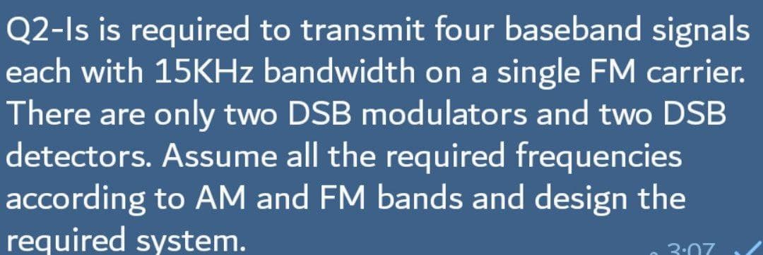 Q2-Is is required to transmit four baseband signals
each with 15KHZ bandwidth on a single FM carrier.
There are only two DSB modulators and two DSB
detectors. Assume all the required frequencies
according to AM and FM bands and design the
required system.
3:07

