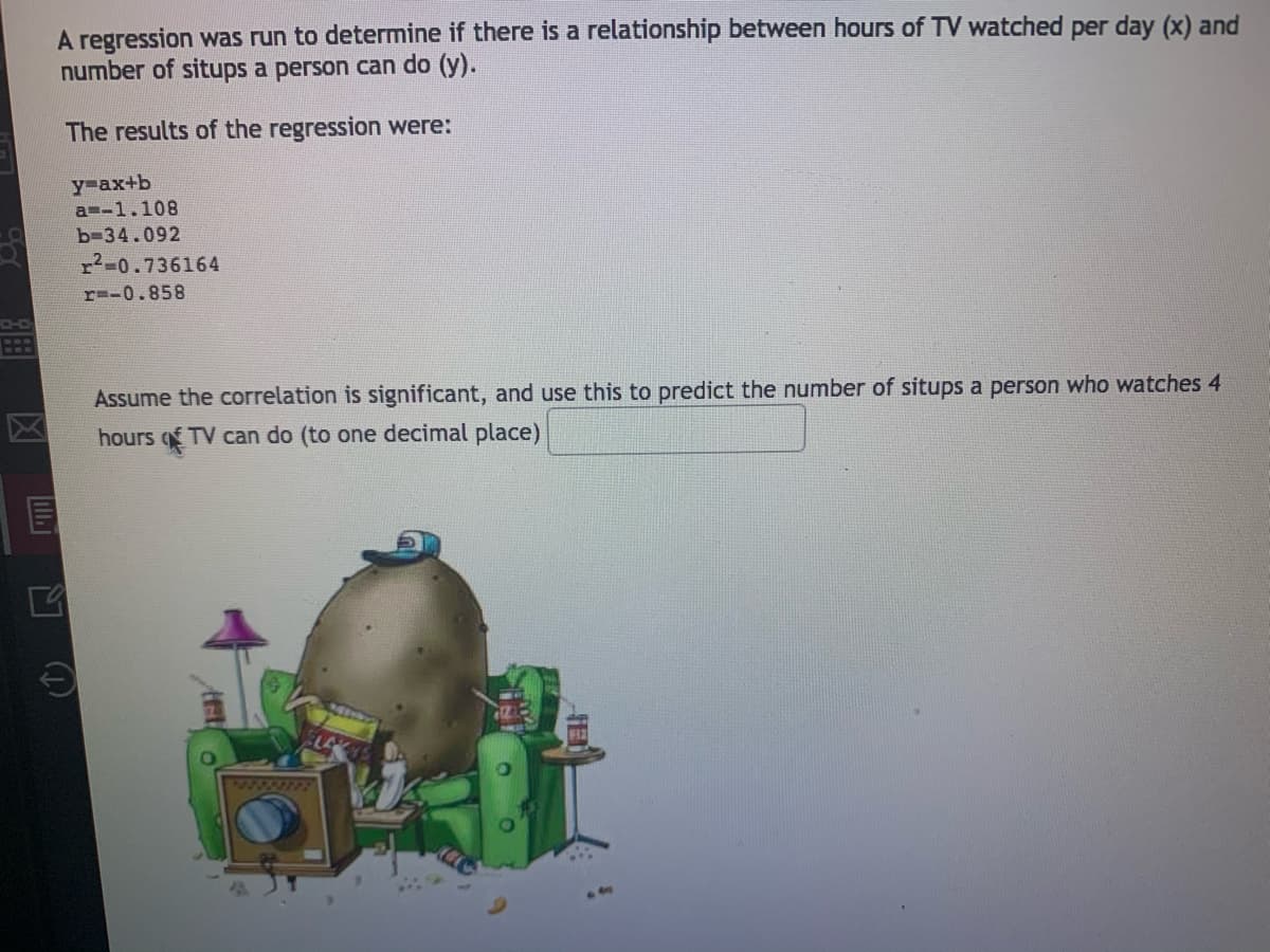 A regression was run to determine if there is a relationship between hours of TV watched per day (x) and
number of situps a person can do (y).
The results of the regression were:
y-ax+b
a=-1.108
b-34.092
r2-0.736164
r=-0.858
Assume the correlation is significant, and use this to predict the number of situps a person who watches 4
区
hours q TV can do (to one decimal place)
72222392
口 D
