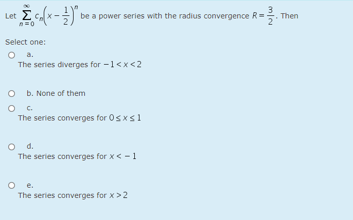 Σ
3
Then
2
Let
be a power series with the radius convergence R =
n = 0
Select one:
a.
The series diverges for - 1<x <2
b. None of them
C.
The series converges for 0<x<1
d.
The series converges for x < - 1
O e.
The series converges for x > 2
