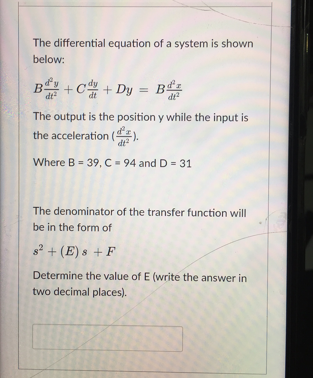 The differential equation of a system is shown
below:
By + C + Dy
dt?
dt
dt?
The output is the position y while the input is
the acceleration (a
:).
dt?
Where B = 39, C = 94 and D = 31
%3D
The denominator of the transfer function will
be in the form of
s2 + (E) s + F
Determine the value of E (write the answer in
two decimal places).

