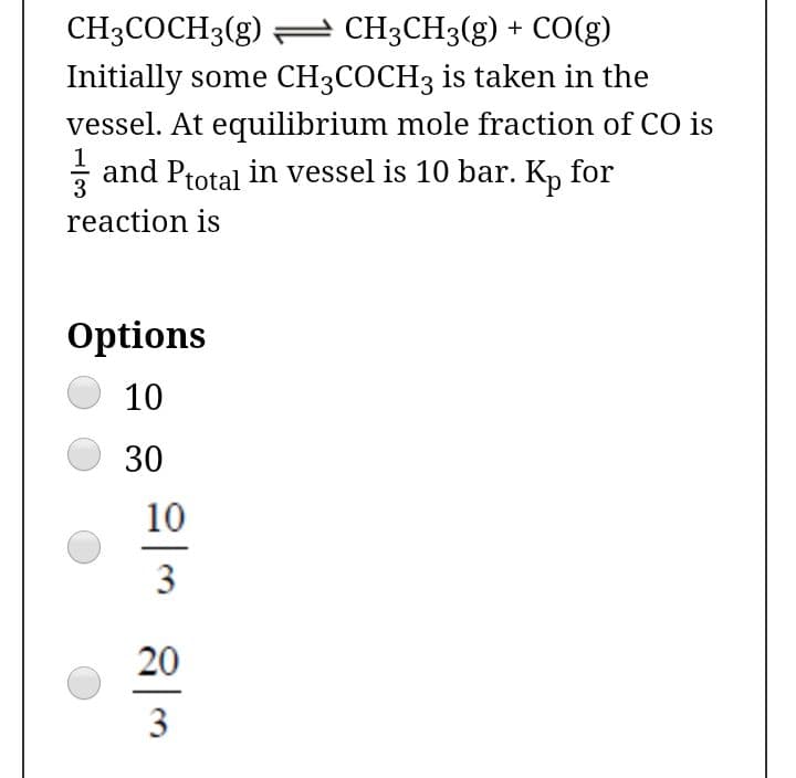 CH3COCH3(g) = CH3CH3(g) + CO(g)
Initially some CH3COCH3 is taken in the
vessel. At equilibrium mole fraction of CO is
and Ptotal in vessel is 10 bar. K, for
3
reaction is
Options
10
30
10
3
20
3
