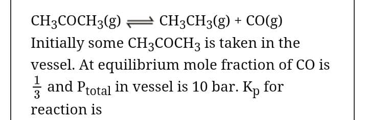 CH3COCH3(g) = CH3CH3(g) + CO(g)
Initially some CH3COCH3 is taken in the
vessel. At equilibrium mole fraction of CO is
- and Ptotal in vessel is 10 bar. K, for
3
reaction is

