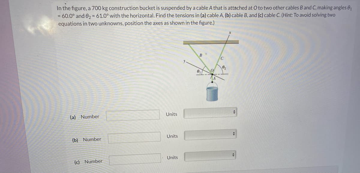 In the figure, a 700 kg construction bucket is suspended by a cable A that is attached at O to two other cables B and C, making angles 81
= 60.0° and 0, = 61.0° with the horizontal. Find the tensions in (a) cable A, (b) cable B, and (c) cable C. (Hint: To avoid solving two
equations in two unknowns, position the axes as shown in the figure.)
B
(a) Number
Units
Units
(b) Number
Units
(c) Number
