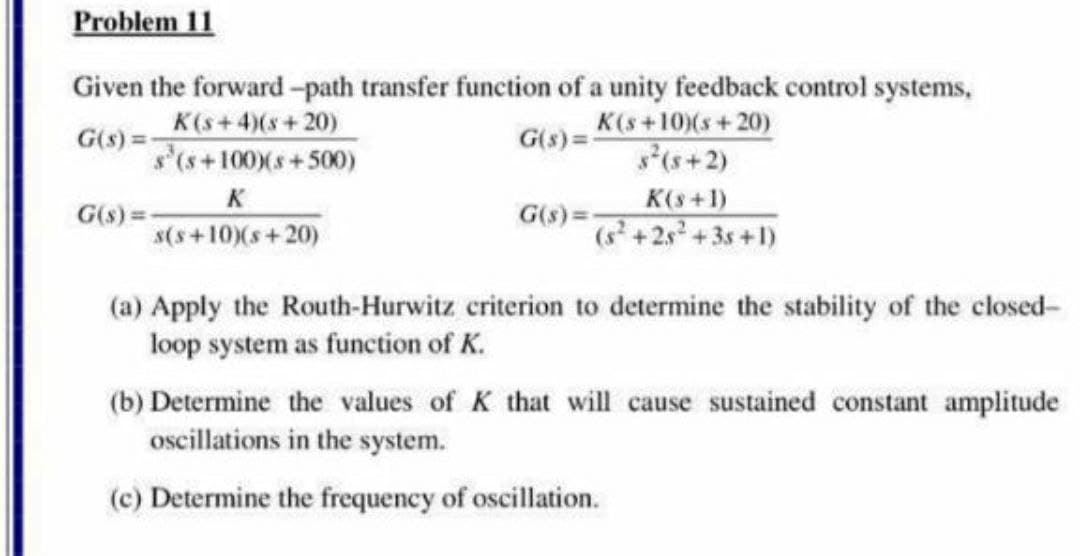 Problem 11
Given the forward-path transfer function of a unity feedback control systems,
K(s+4)(s+ 20)
G(s) =-
s'(s+100)(s+500)
K(s+10)(s+ 20)
s(s+2)
G(s) =
K
s(s+10)(s+20)
K(s+1)
G(s) =-
G(s) =:
(+2s +3s +1)
(a) Apply the Routh-Hurwitz criterion to determine the stability of the closed-
loop system as function of K.
(b) Determine the values of K that will cause sustained constant amplitude
oscillations in the system.
(c) Determine the frequency of oscillation.
