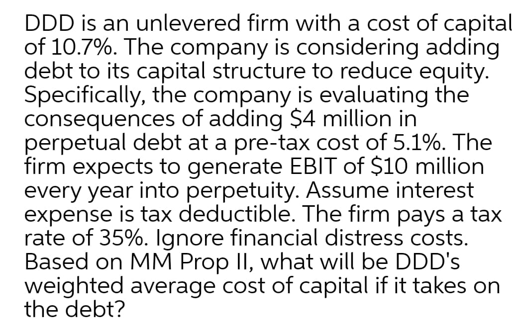 DDD is an unlevered firm with a cost of capita
of 10.7%. The company is considering adding
debt to its capital structure to reduce equity.
Specifically, the company is evaluating the
consequences of adding $4 million in
perpetual debt at a pre-tax cost of 5.1%. The
firm expects to generate EBIT of $10 million
every year into perpetuity. Assume interest
expense is tax deductible. The firm pays a tax
rate of 35%. Ignore financial distress costs.
Based on MM Prop II, what will be DDD's
weighted average cost of capital if it takes on
the debt?
