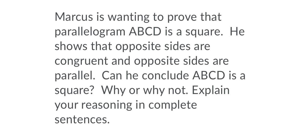 Marcus is wanting to prove that
parallelogram ABCD is a square. He
shows that opposite sides are
congruent and opposite sides are
parallel. Can he conclude ABCD is a
square? Why or why not. Explain
your reasoning in complete
sentences.
