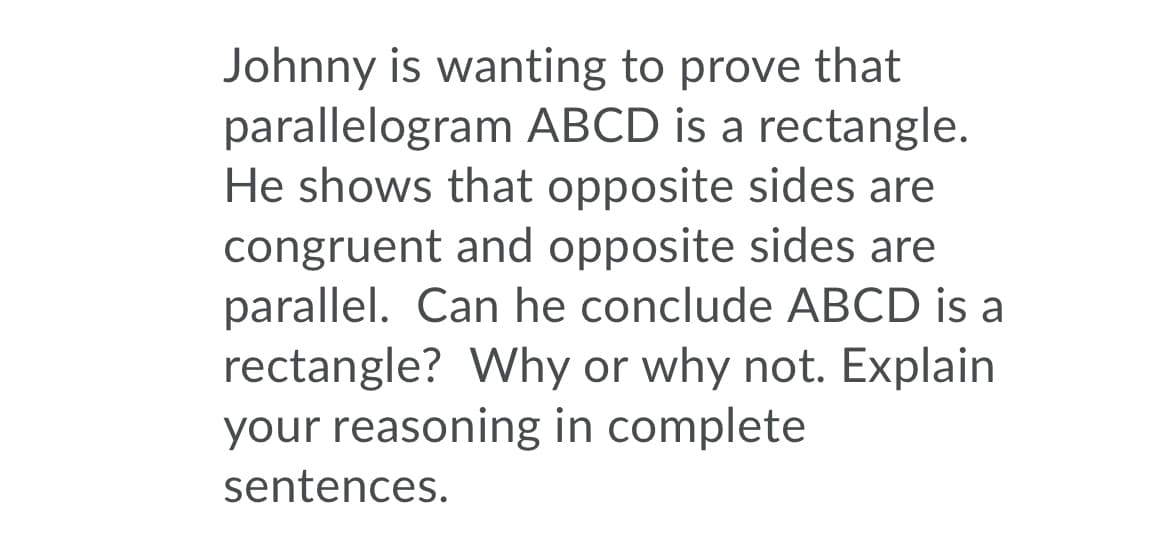 Johnny is wanting to prove that
parallelogram ABCD is a rectangle.
He shows that opposite sides are
congruent and opposite sides are
parallel. Can he conclude ABCD is a
rectangle? Why or why not. Explain
your reasoning in complete
sentences.
