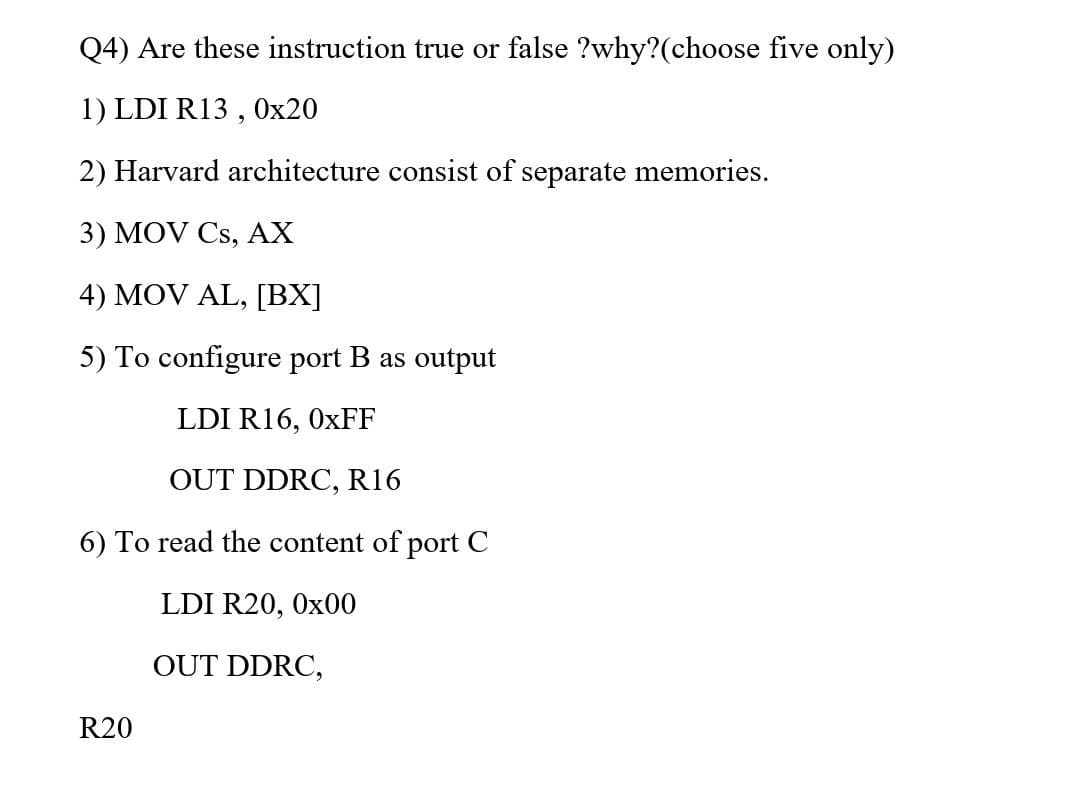 Q4) Are these instruction true or false ?why?(choose five only)
1) LDI R13 , 0x20
2) Harvard architecture consist of separate memories.
3) MOV Cs, AX
4) MOV AL, [BX]
5) To configure port B as output
LDI R16, 0XFF
OUT DDRC, R16
6) To read the content of port C
LDI R20, 0x00
OUT DDRC,
R20
