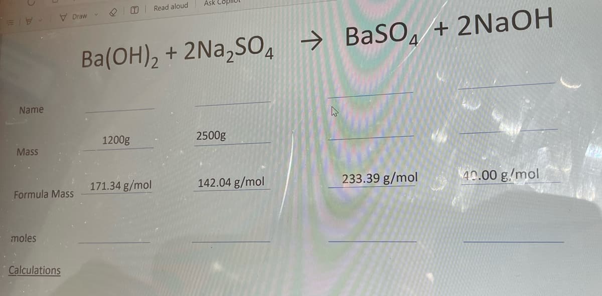 Name
Mass
Formula Mass
moles
Draw
Calculations
T Read aloud
1200g
Ba(OH)₂ + 2Na₂SO4 → BaSO+2NaOH
Ask Copilo
171.34 g/mol
2500g
142.04 g/mol
233.39 g/mol
40.00 g/mol