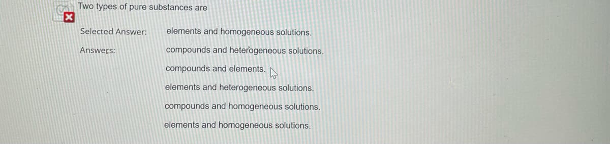 x
Two types of pure substances are
Selected Answer: elements and homogeneous solutions.
Answers:
compounds and heterogeneous solutions.
compounds and elements.
elements and heterogeneous solutions.
compounds and homogeneous solutions.
elements and homogeneous solutions.