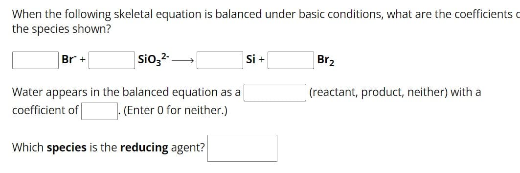 When the following skeletal equation is balanced under basic conditions, what are the coefficients
the species shown?
Br +
SiO32-
Water appears in the balanced equation as a
coefficient of
(Enter 0 for neither.)
Which species is the reducing agent?
Si +
Br₂
(reactant, product, neither) with a