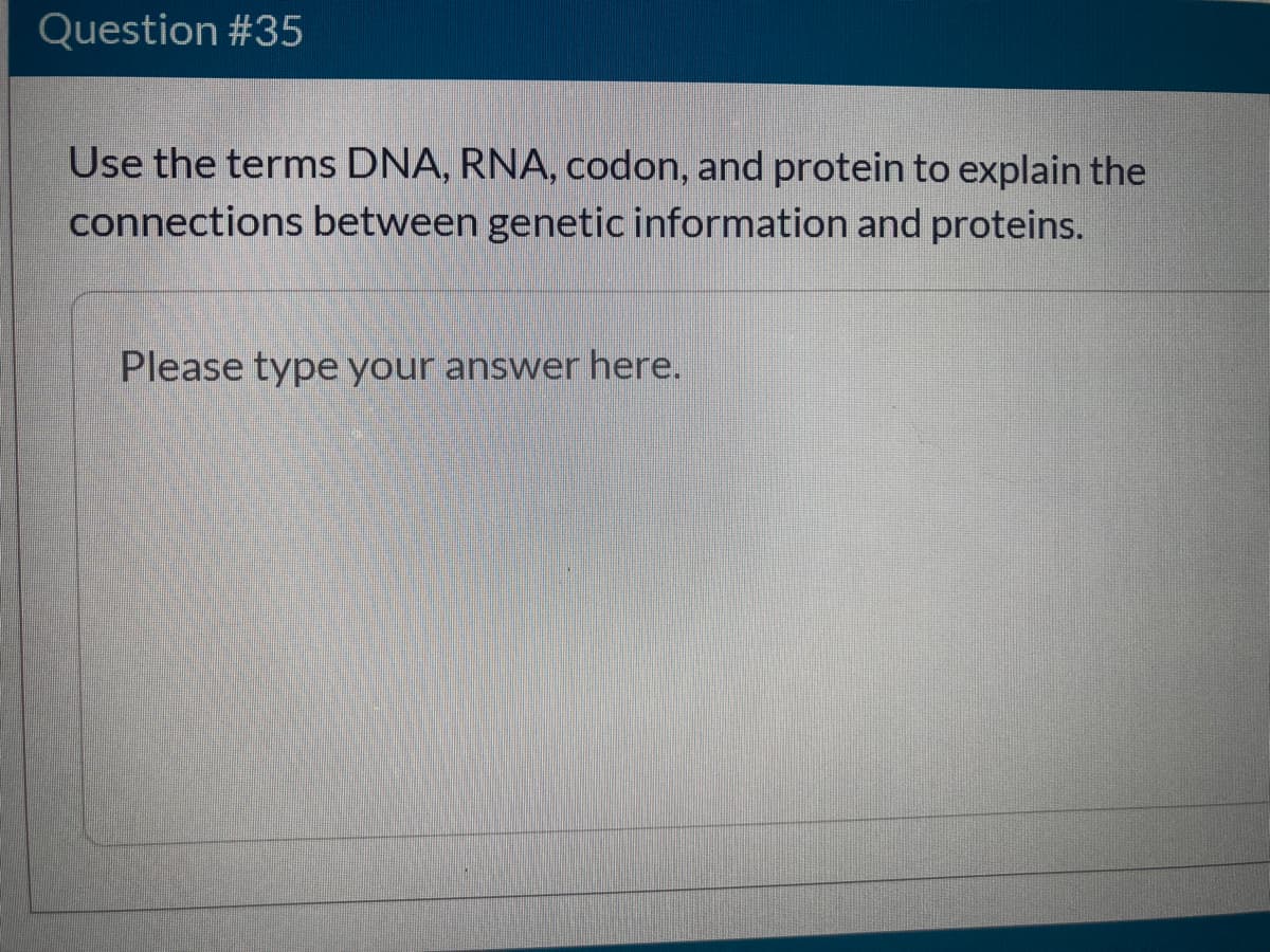 Question #35
Use the terms DNA, RNA, codon, and protein to explain the
connections between genetic information and proteins.
Please type your answer here.