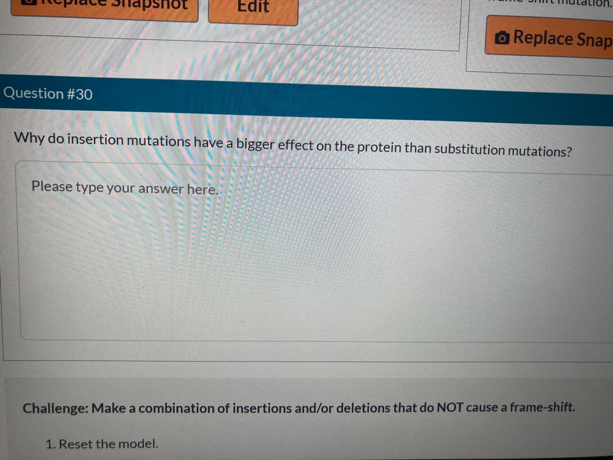 Question #30
not
Please type your answer here.
Edit
Why do insertion mutations have a bigger effect on the protein than substitution mutations?
1. Reset the model.
O Replace Snap
Challenge: Make a combination of insertions and/or deletions that do NOT cause a frame-shift.