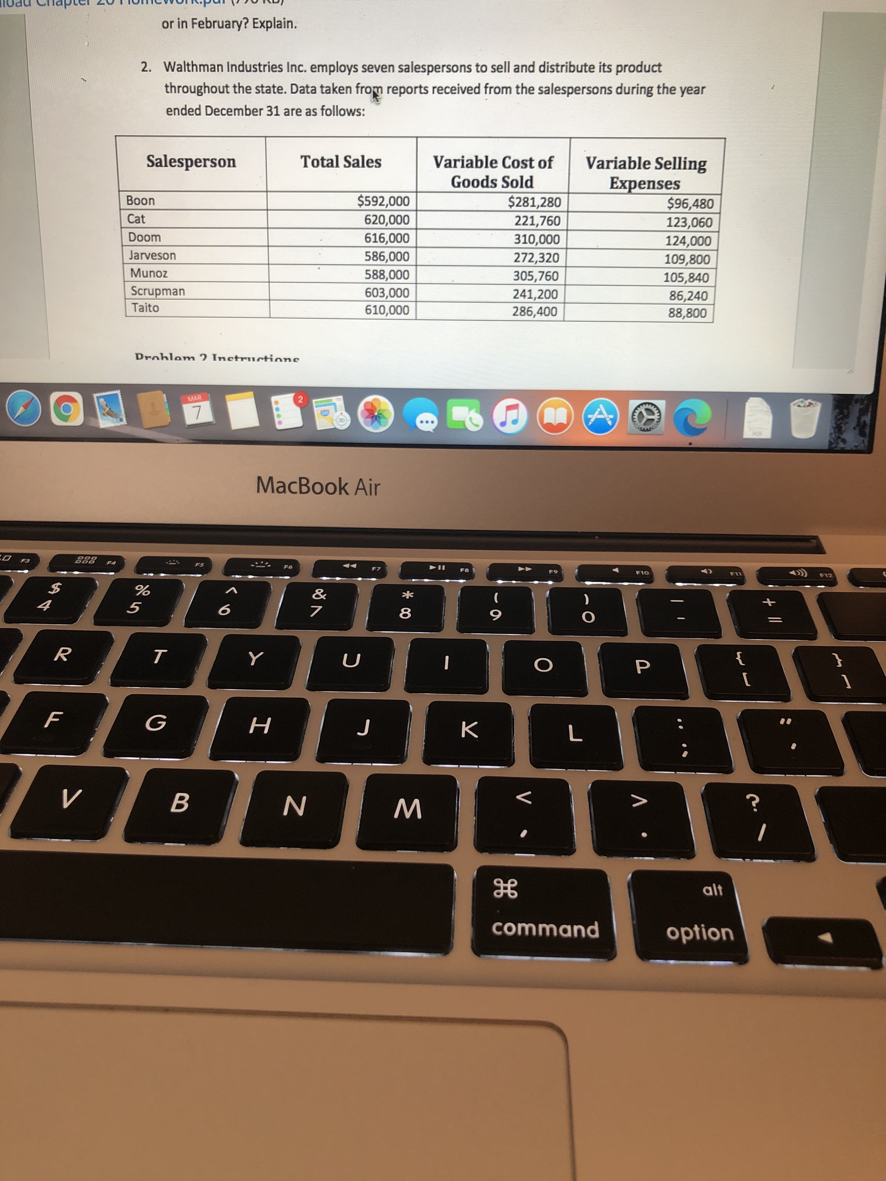 2. Walthman Industries Inc. employs seven salespersons to sell and distribute its product
throughout the state. Data taken from reports received from the salespersons during the year
ended December 31 are as follows:
Salesperson
Variable Selling
Expenses
$96,480
123,060
124,000
109,800
105,840
Total Sales
Variable Cost of
Goods Sold
$592,000
620,000
616,000
586,000
588,000
$281,280
221,760
310,000
272,320
305,760
Boon
Cat
Doom
Jarveson
Munoz
Scrupman
Taito
603,000
610,000
241,200
86,240
88,800
286,400
