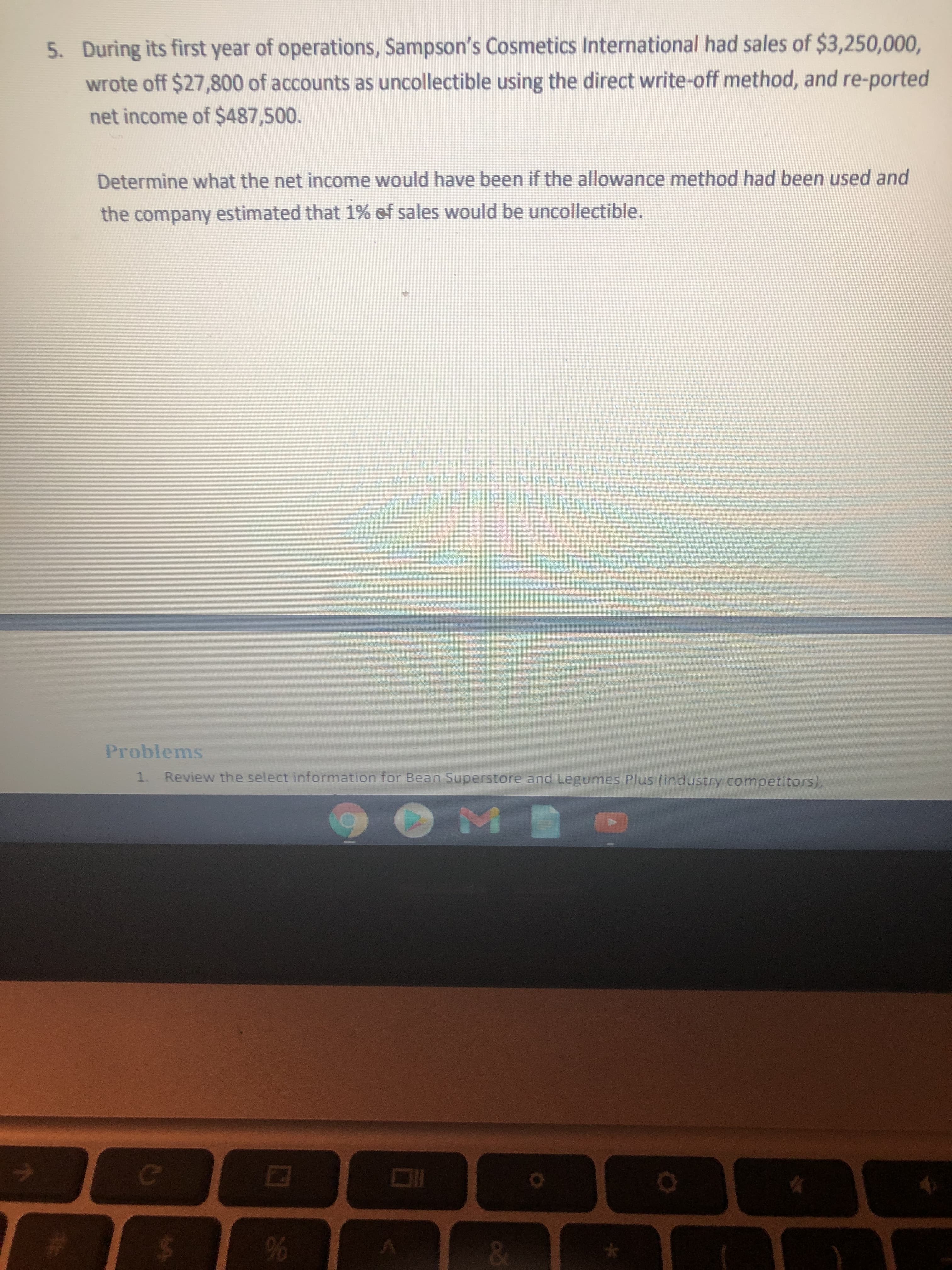 5. During its first year of operations, Sampson's Cosmetics International had sales of $3,250,000,
wrote off $27,800 of accounts as uncollectible using the direct write-off method, and re-ported
net income of $487,500.
Determine what the net income would have been if the allowance method had been used and
the company estimated that 1% of sales would be uncollectible.
