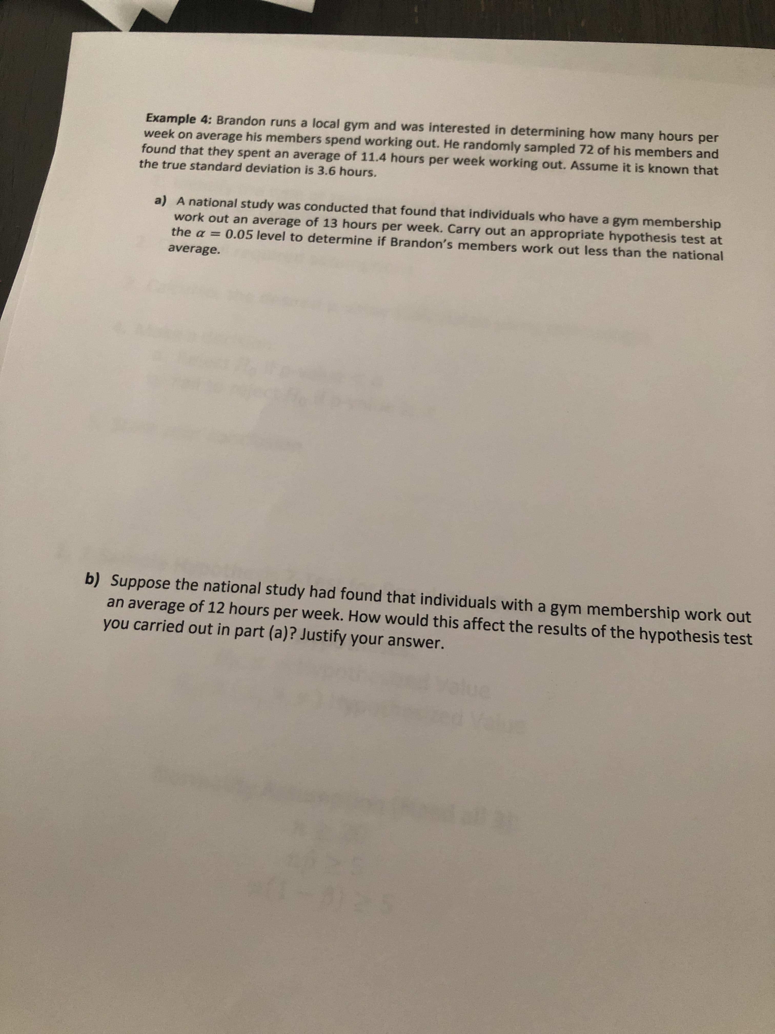 Example 4: Brandon runs a local gym and was interested in determining how many hours per
week on average his members spend working out. He randomly sampled 72 of his members and
found that they spent an average of 11.4 hours per week working out. Assume it is known that
the true standard deviation is 3.6 hours.
a) A national study was conducted that found that individuals who have a gym membership
work out an average of 13 hours per week. Carry out an appropriate hypothesis test at
the a = 0.05 level to determine if Brandon's members work out less than the national
average.
