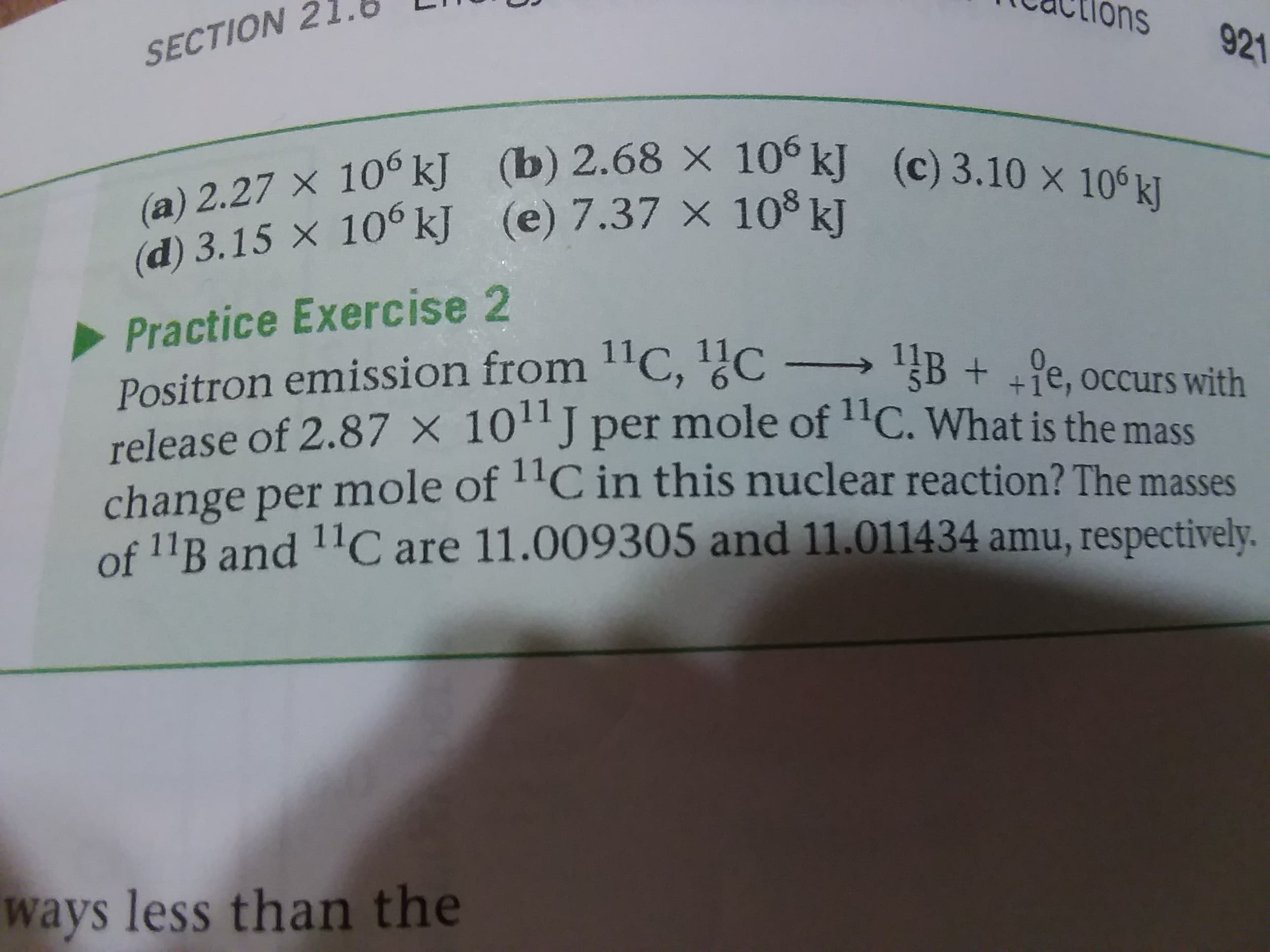 ons
921
SECTION
(a) 2.27 x 10° kJ (b) 2.68 × 10° kJ (c) 3.10 × 10° kJ
(d) 3.15 X 10° kJ (e) 7.37 x 10° kJ
Practice Exercise 2
Positron emission from 1'C, 1c
release of 2.87 × 10'J per mole of "C. What is the mass
change per mole of ''C in this nuclear reaction? The masses
of 11B and 11C are 11.009305 and 11.011434 amu, respectively.
B + +e, occurs with
ways less than the
