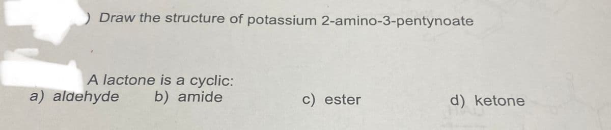 ) Draw the structure of potassium 2-amino-3-pentynoate
A lactone is a cyclic:
b) amide
a) aldehyde
c) ester
d) ketone
