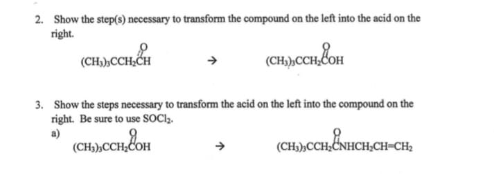 2. Show the step(s) necessary to transform the compound on the left into the acid on the
right.
(CH3),CCH,CH
(CH),CCH&oH
3. Show the steps necessary to transform the acid on the left into the compound on the
right. Be sure to use SOCI2.
a)
(CH3)½CCH;COH
(CH3),CCH;CNHCH;CH=CH2
