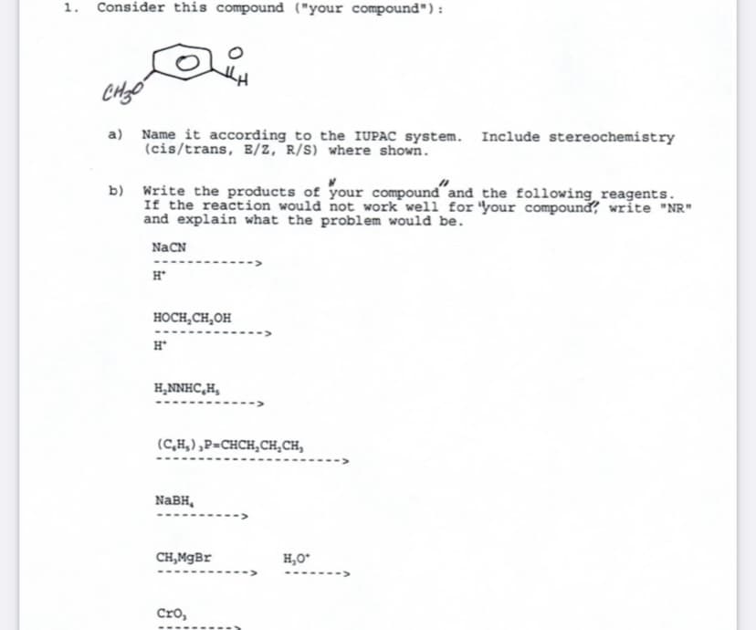 1. Consider this compound ("your compound"):
a) Name it according to the IUPAC system. Include stereochemistry
(cis/trans, B/Z, R/S) where shown.
b) Write the products of your compound and the following reagents.
If the reaction would not work well for 'your compound, write "NR"
and explain what the problem would be.
NaCN
H*
HOCH,CH,OH
H*
H,NNHC,H,
(C,H,) ,P=CHCH,CH,CH,
NABH,
CH,MgBr
H,O*
Cro,
