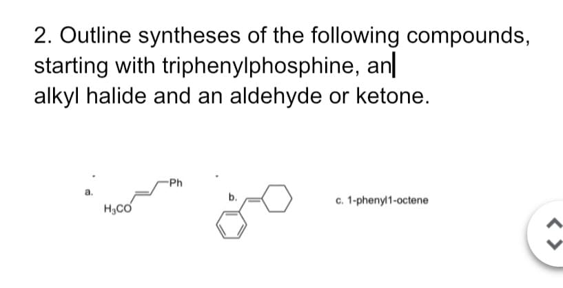 2. Outline syntheses of the following compounds,
starting with triphenylphosphine, an|
alkyl halide and an aldehyde or ketone.
Ph
а.
c. 1-phenyl1-octene
b.
H3CO
