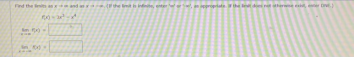 Find the limits as x→ 00 and as x -00, (If the limit is infinite, enter 'oo' or '-00', as appropriate. If the limit does not otherwise exist, enter DNE.)
f(x) = 3x³ – x4
lim f(x)
X 00
lim f(x)
