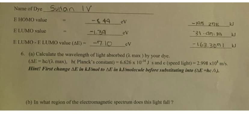 Name of Dye Sudan IV
E HOMO value
-849
eV
-195 278
kJ
E LUMO value
-139
eV
31.4n 34
kJ
E LUMO - E LUMO value (AE)= -7.10
-163.3071
eV
kJ
6. (a) Calculate the wavelength of light absorbed (2. max ) by your dye.
(AE = hc/(2 max), h( Planck's constant) 6.626 x 10 J s and c (speed light)-2.998 x10 m/s.
Hint! First change AE in kJ/mol to AE in kJ/molecule before substituting into (AE =hc /A).
%3D
%3D
(b) In what region of the electromagnetic spectrum does this light fall ?
