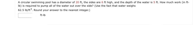 A circular swimming pool has a diameter of 20 ft, the sides are 6 ft high, and the depth of the water is 5 ft. How much work (in ft-
Ib) is required to pump all of the water out over the side? (Use the fact that water weighs
62.5 Ib/ft. Round your answer to the nearest integer.)
ft-lb
