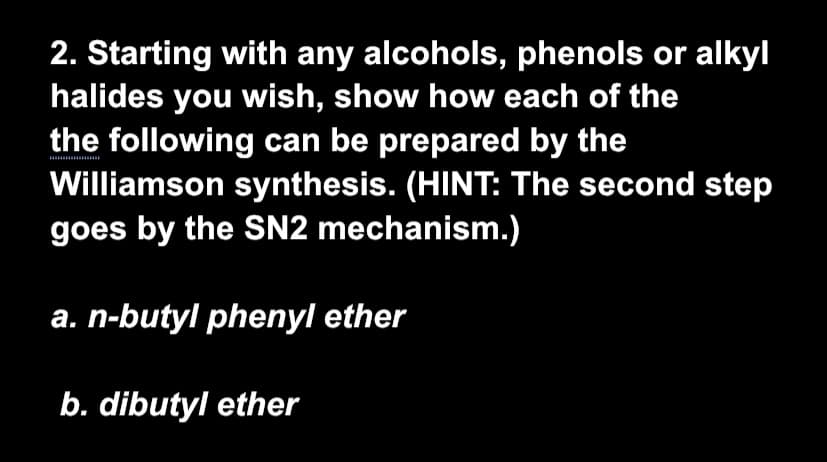 2. Starting with any alcohols, phenols or alkyl
halides you wish, show how each of the
the following can be prepared by the
Williamson synthesis. (HINT: The second step
goes by the SN2 mechanism.)
a. n-butyl phenyl ether
b. dibutyl ether
