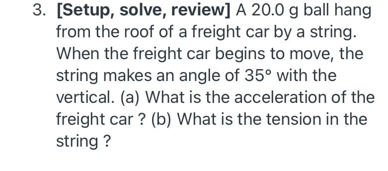 3. [Setup, solve, review] A 20.0 g ball hang
from the roof of a freight car by a string.
When the freight car begins to move, the
string makes an angle of 35° with the
vertical. (a) What is the acceleration of the
freight car ? (b) What is the tension in the
string ?
