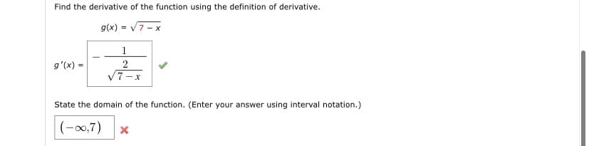 Find the derivative of the function using the definition of derivative.
g(x) = V7 - x
1
g'(x) =
V7-x
State the domain of the function. (Enter your answer using interval notation.)
(-00,7)
