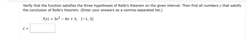 Verify that the function satisfies the three hypotheses of Rolle's theorem on the given interval. Then find all numbers c that satisfy
the conclusion of Rolle's theorem. (Enter your answers as a comma-separated list.)
f(x) = 3x2 - 6x + 8, [-1, 3]
C =
