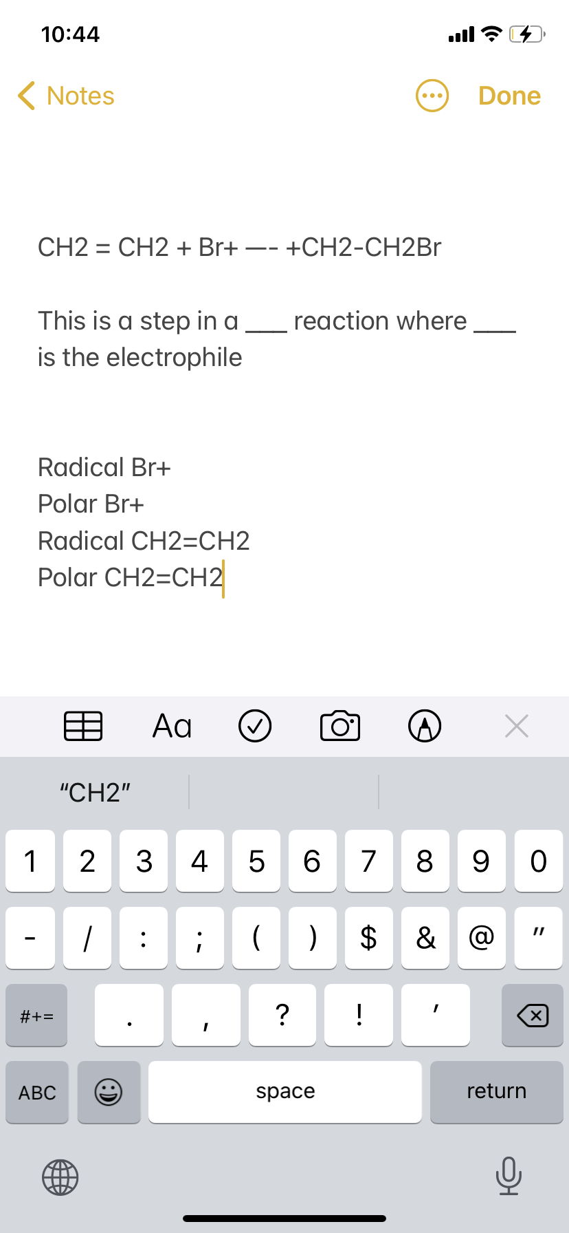 10:44
ull ?
( Notes
Done
CH2 = CH2 + Br+ -- +CH2-CH2BR
This is a step in a
is the electrophile
reaction where
Radical Br+
Polar Br+
Radical CH2=CH2
Polar CH2=CH2
Aa
"CH2"
1
2
3
4
7
8
9 0
&
#+=
?
!
АВС
space
return
%24
LO
:)
