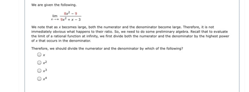 We are given the following.
8x2 - 9
lim
x- 9x2 +
x - 3
We note that as x becomes large, both the numerator and the denominator become large. Therefore, it is not
immediately obvious what happens to their ratio. So, we need to do some preliminary algebra. Recall that to evaluate
the limit of a rational function at infinity, we first divide both the numerator and the denominator by the highest power
of x that occurs in the denominator.
Therefore, we should divide the numerator and the denominator by which of the following?
Ox
x2
