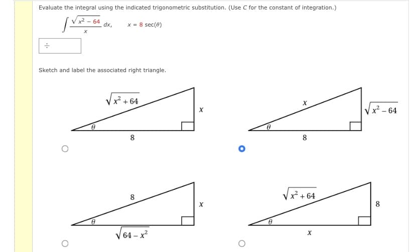 Evaluate the integral using the indicated trigonometric substitution. (Use C for the constant of integration.)
x² - 64
dx,
x = 8 sec(0)
Sketch and label the associated right triangle.
Vx + 64
x² – 64
8
8
8
Vx + 64
8
| 64 – x²
