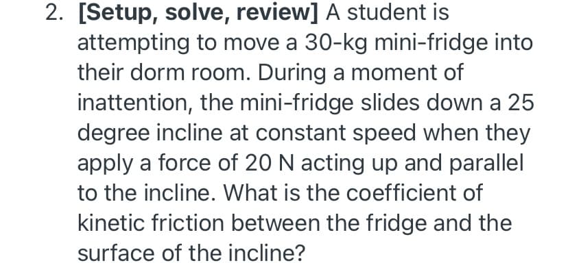2. [Setup, solve, review] A student is
attempting to move a 30-kg mini-fridge into
their dorm room. During a moment of
inattention, the mini-fridge slides down a 25
degree incline at constant speed when they
apply a force of 20 N acting up and parallel
to the incline. What is the coefficient of
kinetic friction between the fridge and the
surface of the incline?
