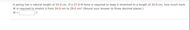 A spring has a natural length of 24.0 cm. If a 27.0-N force is required to keep it stretched to a length of 34.0 cm, how much work
W is required to stretch it from 24.0 cm to 29.0 cm? (Round your answer to three decimal places.)
W =
