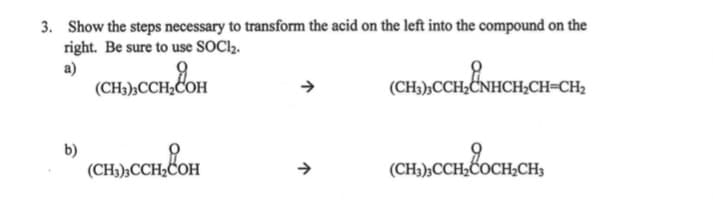 3. Show the steps necessary to transform the acid on the left into the compound on the
right. Be sure to use SOC1,.
a)
(CH3)»CCH;COH
(CH3),CCH2CNHCH;CH=CH2
b)
(CH3);CCH2COH
(CH3);CCH2COCH,CH3
