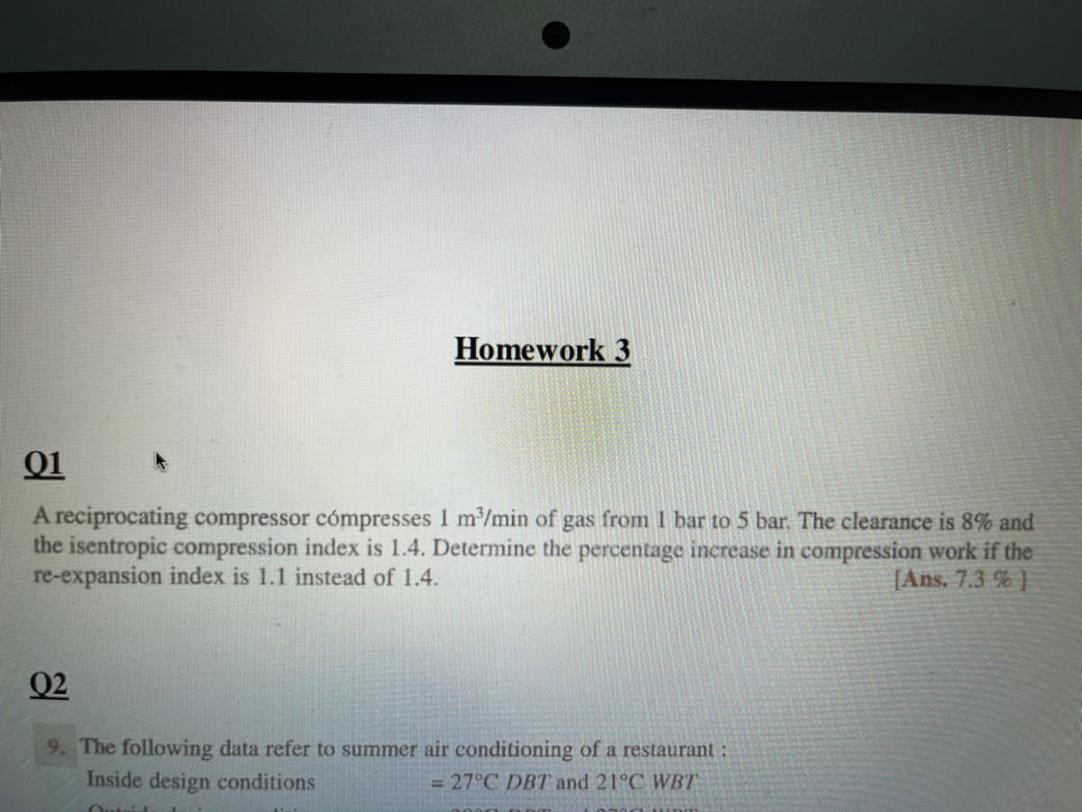 Homework 3
01
A reciprocating compressor cómpresses 1 m³/min of gas from 1 bar to 5 bar. The clearance is 8% and
the isentropic compression index is 1.4. Determine the percentage increase in compression work if the
re-expansion index is 1.1 instead of 1.4.
[Ans. 7.3 %]
02
9. The following data refer to summer air conditioning of a restaurant:
Inside design conditions
= 27°C DBT and 21°C WBT