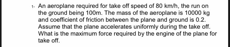 1- An aeroplane required for take off speed of 80 km/h, the run on
the ground being 100m. The mass of the aeroplane is 10000 kg
and coefficient of friction between the plane and ground is 0.2.
Assume that the plane accelerates uniformly during the take off.
What is the maximum force required by the engine of the plane for
take off.
