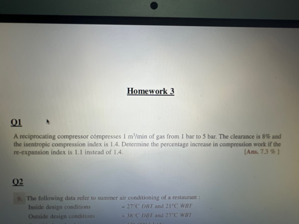 Homework 3
01
A reciprocating compressor cómpresses 1 m³/min of gas from 1 bar to 5 bar. The clearance is 8% and
the isentropic compression index is 1.4. Determine the percentage increase in compression work if the
re-expansion index is 1.1 instead of 1.4.
[Ans. 7.3 % ]
02
9. The following data refer to summer air conditioning of a restaurant :
Inside design conditions
= 27°C DBT and 21°C WBT
Outside design conditions
= 38°C DBT and 27°C WBT
136.000Lich