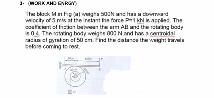 3- (WORK AND ENRGY)
The block M in Fig (a) weighs 500N and has a downward
velocity of 5 m/s at the instant the force P-1 kN is applied. The
coefficient of friction between the arm AB and the rotating body
is 0,4. The rotating body weighs 800 N and has a centroidal
radius of gyration of 50 cm. Find the distance the weight travels
before coming to rest.
30cm.
60cm
30cm
