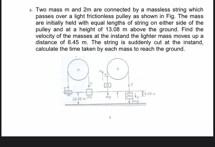 3- Two mass m and 2m are connected by a massless string which
passes over a light frictionless pulley as shown in Fig. The mass
are initially held with equal lengths of string on either side of the
pulley and at a height of 13.08 m above the ground. Find the
velocity of the masses at the instand the lighter mass moves up a
distance of 6.45 m. The string is suddenly cut at the instand,
calculate the time taken by each mass to reach the ground.
6.54 m
2m
13.08 m
2m ta
2mg
mg
1
