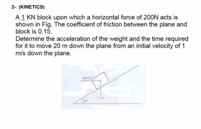 2- (KINETICS)
A 1 KN block upon which a horizontal force of 200N acts is
shown in Fig. The coefficient of friction between the plane and
block is 0.15.
Determine the acceleration of the weight and the time required
for it to move 20 m down the plane from an initial velocity of 1
m/s down the plane.
200 N
I hN
30
