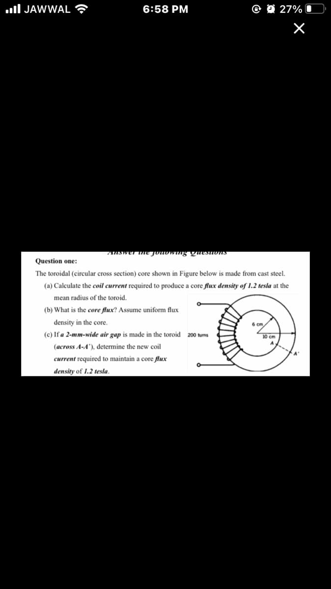 ull JAWWAL ?
6:58 PM
@ O 27%
ANSWET the Jonowing yuesnons
Question one:
The toroidal (circular cross section) core shown in Figure below is made from cast steel.
(a) Calculate the coil current required to produce a core flux density of 1.2 tesla at the
mean radius of the toroid.
(b) What is the core flux? Assume uniform flux
density in the core.
6 cm
(c) If a 2-mm-wide air gap is made in the toroid 200 turns
10 cm
(across A-A'), determine the new coil
current required to maintain a core flux
density of 1.2 tesla.
